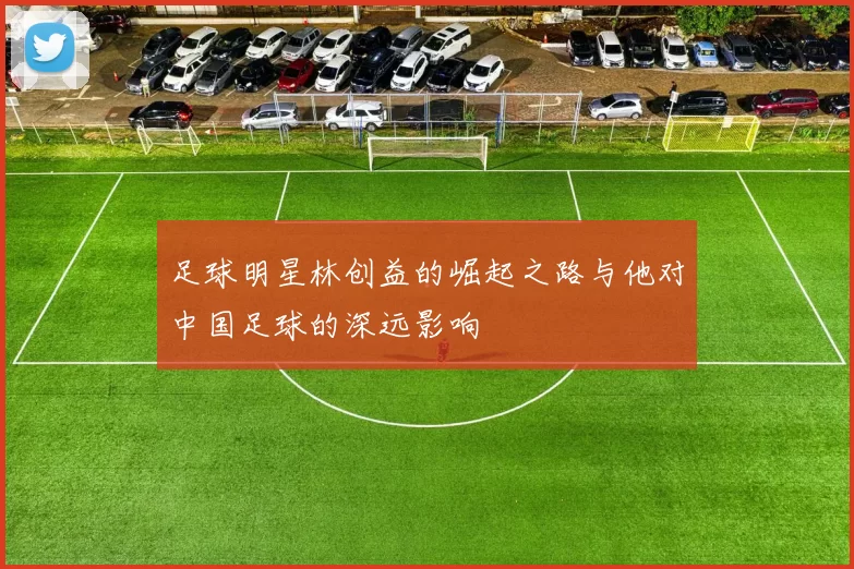 足球明星林创益的崛起之路与他对中国足球的深远影响