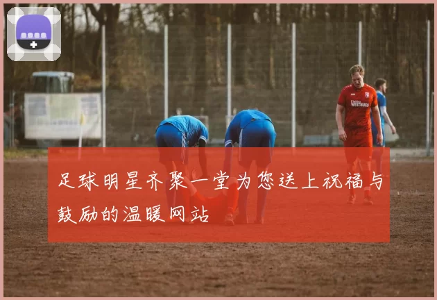 足球明星齐聚一堂为您送上祝福与鼓励的温暖网站