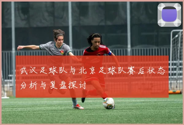 武汉足球队与北京足球队赛后状态分析与复盘探讨