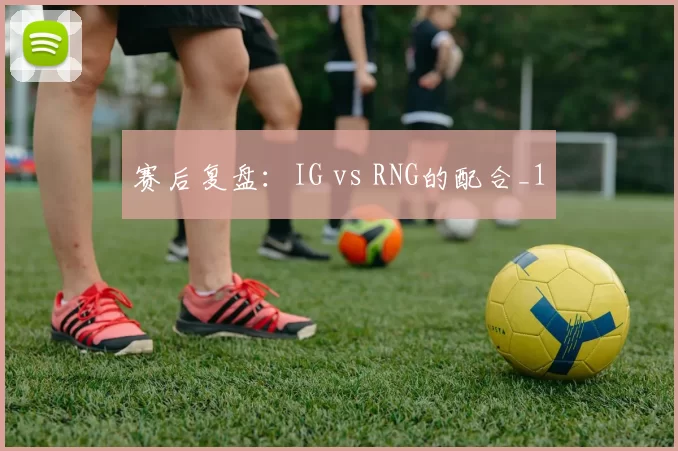 赛后复盘：IG vs RNG的配合_1
