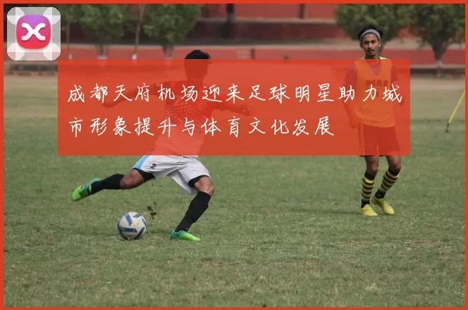 成都天府机场迎来足球明星助力城市形象提升与体育文化发展
