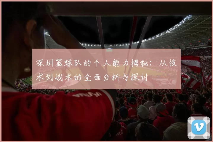 深圳篮球队的个人能力揭秘：从技术到战术的全面分析与探讨