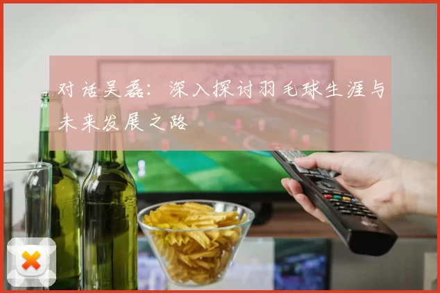 对话吴磊：深入探讨羽毛球生涯与未来发展之路