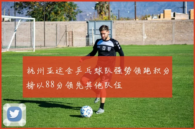 杭州亚运会乒乓球队强势领跑积分榜以88分领先其他队伍