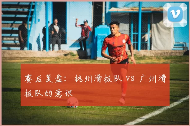 赛后复盘：杭州滑板队 vs 广州滑板队的意识