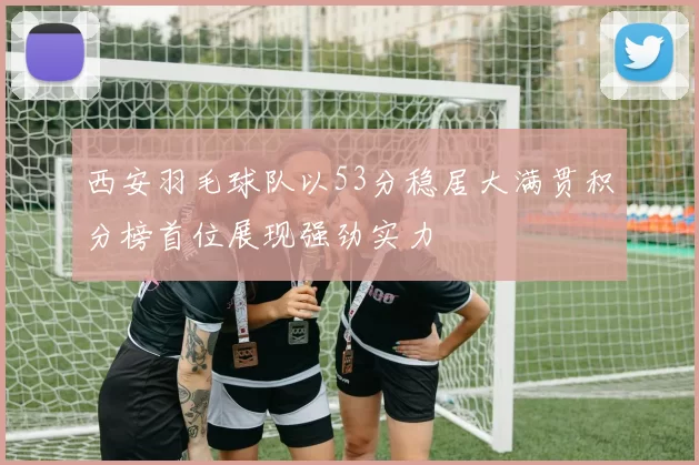 西安羽毛球队以53分稳居大满贯积分榜首位展现强劲实力